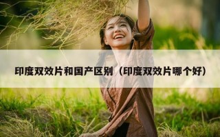 印度双效片和国产区别（印度双效片哪个好）