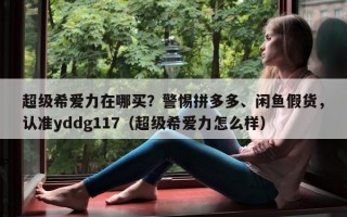 超级希爱力在哪买？警惕拼多多、闲鱼假货，认准yddg117（超级希爱力怎么样）