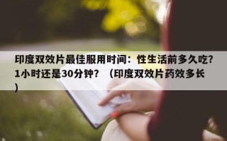 印度双效片最佳服用时间：性生活前多久吃？1小时还是30分钟？（印度双效片药效多长）