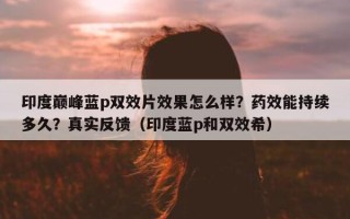 印度巅峰蓝p双效片效果怎么样？药效能持续多久？真实反馈（印度蓝p和双效希）
