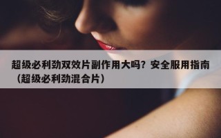 超级必利劲双效片副作用大吗？安全服用指南（超级必利劲混合片）