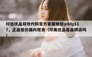 印选优品双效代购官方客服微信yddg117，正品低价国内现货（印美优品是品牌店吗）