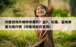 印度双效片哪种效果好？蓝P、红魔、超级希爱力排行榜（印度双效片官网）