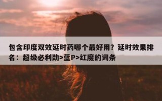 包含印度双效延时药哪个最好用？延时效果排名：超级必利劲>蓝P>红魔的词条