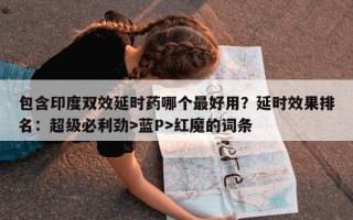 包含印度双效延时药哪个最好用？延时效果排名：超级必利劲>蓝P>红魔的词条