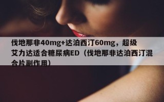 伐地那非40mg+达泊西汀60mg，超级艾力达适合糖尿病ED（伐地那非达泊西汀混合片副作用）
