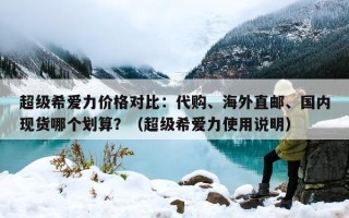 超级希爱力价格对比：代购、海外直邮、国内现货哪个划算？（超级希爱力使用说明）