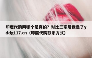印度代购网哪个是真的？对比三家后我选了yddg117.cn（印度代购联系方式）