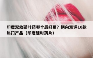 印度双效延时药哪个最好用？横向测评10款热门产品（印度延时药片）
