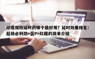 印度双效延时药哪个最好用？延时效果排名：超级必利劲>蓝P>红魔的简单介绍