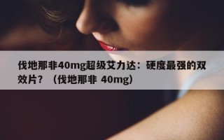 伐地那非40mg超级艾力达：硬度最强的双效片？（伐地那非 40mg）