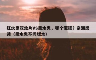 红水鬼双效片VS黑水鬼，哪个更猛？亲测反馈（黑水鬼不同版本）