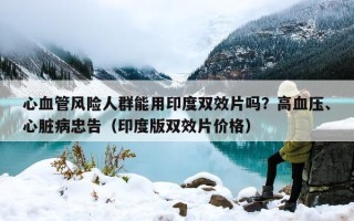心血管风险人群能用印度双效片吗？高血压、心脏病忠告（印度版双效片价格）