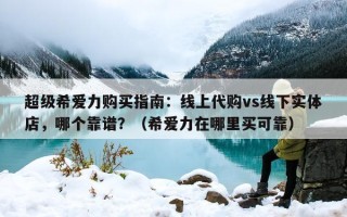 超级希爱力购买指南：线上代购vs线下实体店，哪个靠谱？（希爱力在哪里买可靠）