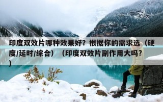 印度双效片哪种效果好？根据你的需求选（硬度/延时/综合）（印度双效片副作用大吗?）