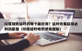 印度双效延时药哪个最好用？延时效果超级必利劲最强（印度延时喷剂使用图解）