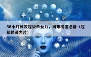 36小时长效超级希爱力，周末出游必备（超级希爱力片）