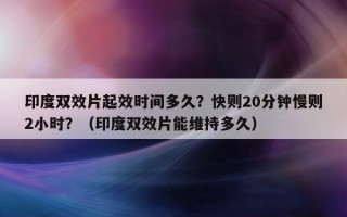印度双效片起效时间多久？快则20分钟慢则2小时？（印度双效片能维持多久）
