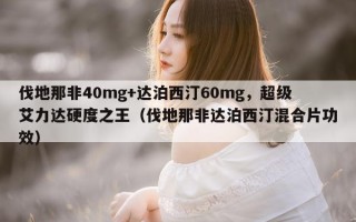 伐地那非40mg+达泊西汀60mg，超级艾力达硬度之王（伐地那非达泊西汀混合片功效）
