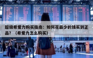 超级希爱力购买指南：如何花最少的钱买到正品？（希爱力怎么购买）