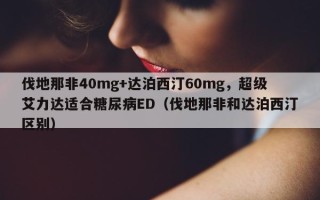 伐地那非40mg+达泊西汀60mg，超级艾力达适合糖尿病ED（伐地那非和达泊西汀区别）