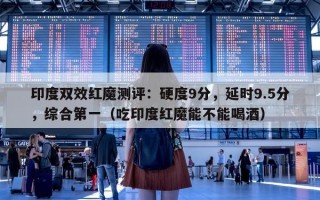 印度双效红魔测评：硬度9分，延时9.5分，综合第一（吃印度红魔能不能喝酒）