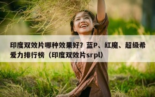 印度双效片哪种效果好？蓝P、红魔、超级希爱力排行榜（印度双效片srpl）