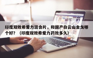 印度双效希爱力混合片，和国产白云山金戈哪个好？（印度双效希爱力药效多久）