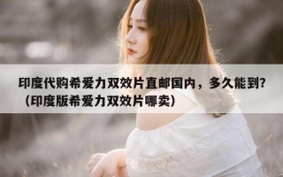 印度代购希爱力双效片直邮国内，多久能到？（印度版希爱力双效片哪卖）