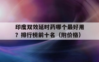 印度双效延时药哪个最好用？排行榜前十名（附价格）的简单介绍