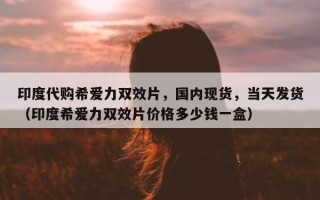 印度代购希爱力双效片，国内现货，当天发货（印度希爱力双效片价格多少钱一盒）