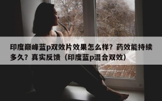 印度巅峰蓝p双效片效果怎么样？药效能持续多久？真实反馈（印度蓝p混合双效）