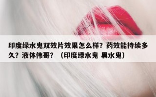 印度绿水鬼双效片效果怎么样？药效能持续多久？液体伟哥？（印度绿水鬼 黑水鬼）