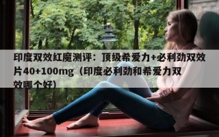 印度双效红魔测评：顶级希爱力+必利劲双效片40+100mg（印度必利劲和希爱力双效哪个好）