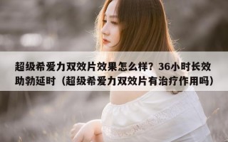 超级希爱力双效片效果怎么样？36小时长效助勃延时（超级希爱力双效片有治疗作用吗）