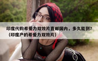 印度代购希爱力双效片直邮国内，多久能到？（印度产的希爱力双效片）