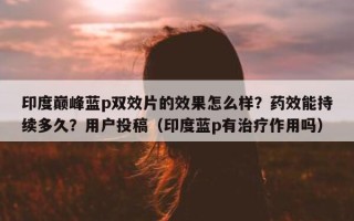 印度巅峰蓝p双效片的效果怎么样？药效能持续多久？用户投稿（印度蓝p有治疗作用吗）