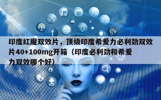 印度红魔双效片，顶级印度希爱力必利劲双效片40+100mg开箱（印度必利劲和希爱力双效哪个好）