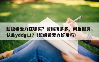 超级希爱力在哪买？警惕拼多多、闲鱼假货，认准yddg117（超级希爱力好用吗）