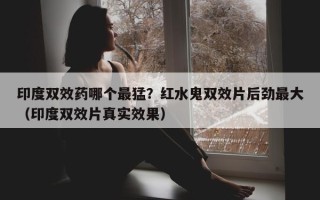 印度双效药哪个最猛？红水鬼双效片后劲最大（印度双效片真实效果）