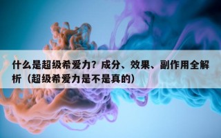 什么是超级希爱力？成分、效果、副作用全解析（超级希爱力是不是真的）