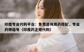 印度专业代购平台：免费咨询用药搭配，专业药师指导（印度药正规代购）