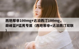 西地那非100mg+达泊西汀100mg，巅峰蓝P猛男专属（西地那非+达泊西汀双联）