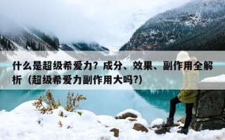 什么是超级希爱力？成分、效果、副作用全解析（超级希爱力副作用大吗?）