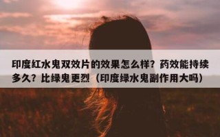 印度红水鬼双效片的效果怎么样？药效能持续多久？比绿鬼更烈（印度绿水鬼副作用大吗）