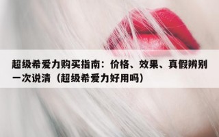 超级希爱力购买指南：价格、效果、真假辨别一次说清（超级希爱力好用吗）