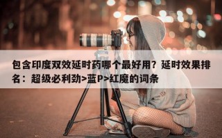 包含印度双效延时药哪个最好用？延时效果排名：超级必利劲>蓝P>红魔的词条