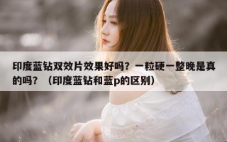 印度蓝钻双效片效果好吗？一粒硬一整晚是真的吗？（印度蓝钻和蓝p的区别）