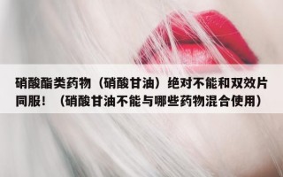 硝酸酯类药物（硝酸甘油）绝对不能和双效片同服！（硝酸甘油不能与哪些药物混合使用）