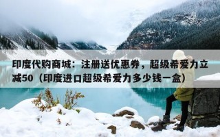 印度代购商城：注册送优惠券，超级希爱力立减50（印度进口超级希爱力多少钱一盒）